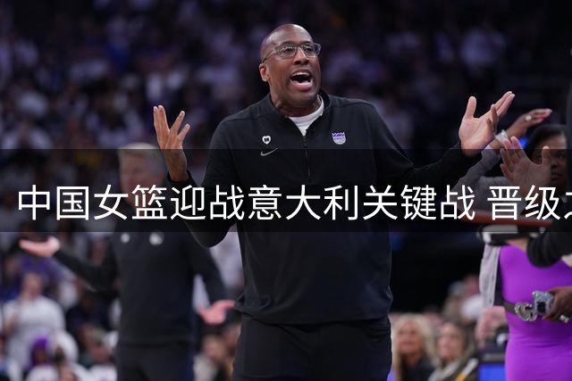 中国女篮迎战意大利关键战 晋级之路生死攸关